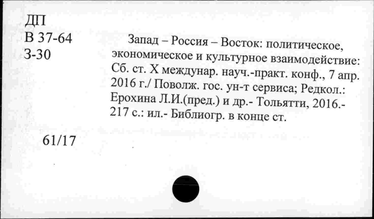 ﻿ДП
В 37-64 3-30
Запад - Россия - Восток: политическое, экономическое и культурное взаимодействие: Сб. ст. X междунар. науч.-практ. конф., 7 апр. 2016 г./ Поволж. гос. ун-т сервиса; Редкол.: Ерохина Л.И.(пред.) и др.- Тольятти, 2016.-217 с.: ил,- Библиогр. в конце ст.
61/17